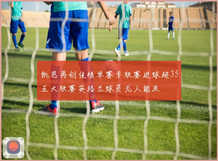 凯恩再创佳绩单赛季联赛进球超35五大联赛英格兰球员无人能及
