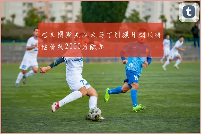 尤文图斯关注大马丁引援计划门将估价约2000万欧元