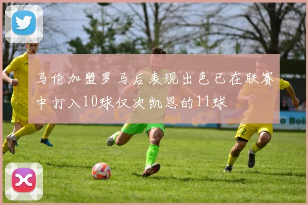 马伦加盟罗马后表现出色已在联赛中打入10球仅次凯恩的11球