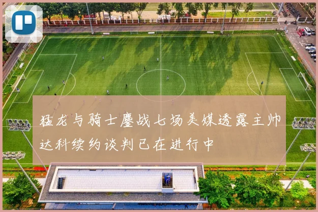猛龙与骑士鏖战七场美媒透露主帅达科续约谈判已在进行中