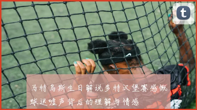 马特乌斯生日解说多特汉堡赛感慨球迷嘘声背后的理解与情感