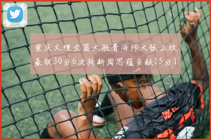 重庆文理女篮大胜青海师大张玉欣豪取30分6次抢断周思蕴贡献15分14篮板10助攻