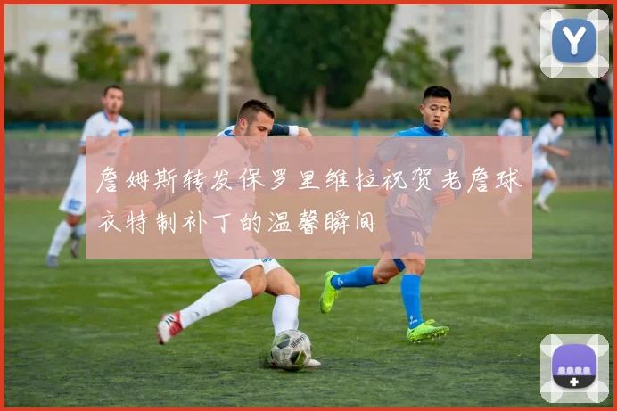 詹姆斯转发保罗里维拉祝贺老詹球衣特制补丁的温馨瞬间