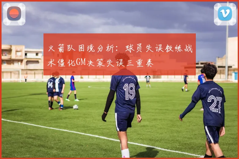 火箭队困境分析：球员失误教练战术僵化GM决策失误三重奏