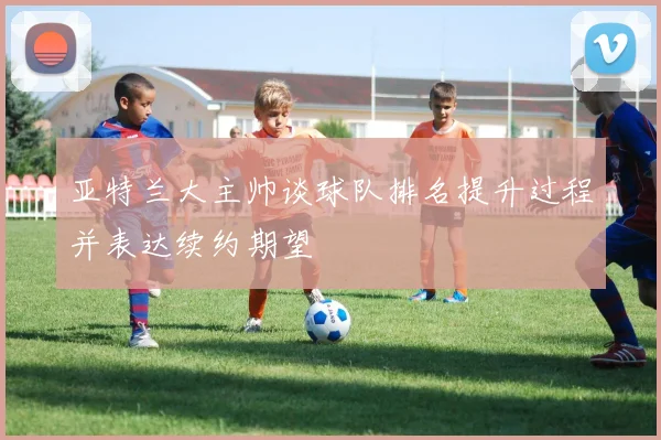 亚特兰大主帅谈球队排名提升过程并表达续约期望