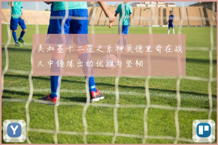 美加墨十二星之乐神莫德里奇在战火中锤炼出的优雅与坚韧