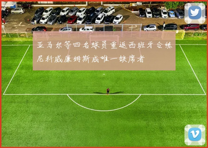 亚马尔等四名球员重返西班牙合练尼科威廉姆斯成唯一缺席者