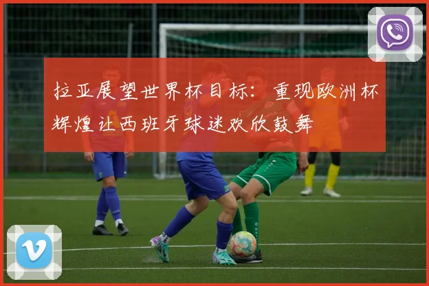 拉亚展望世界杯目标：重现欧洲杯辉煌让西班牙球迷欢欣鼓舞