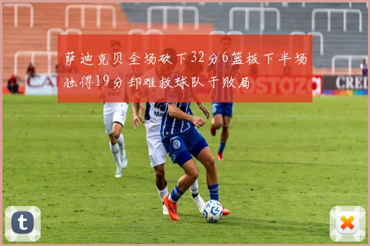 萨迪克贝全场砍下32分6篮板下半场独得19分却难救球队于败局