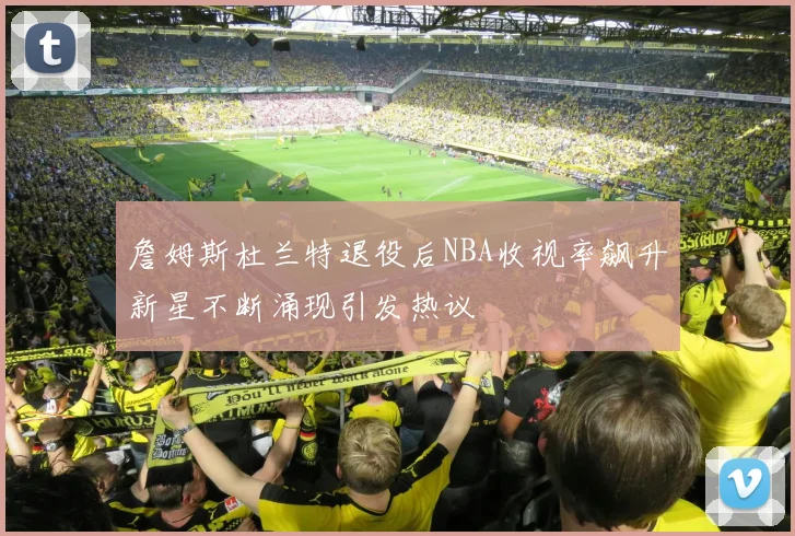詹姆斯杜兰特退役后NBA收视率飙升新星不断涌现引发热议