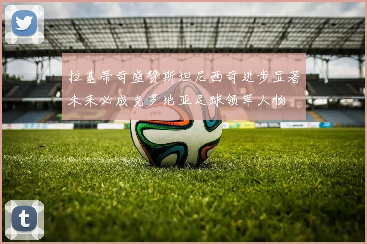 拉基蒂奇盛赞斯坦尼西奇进步显著未来必成克罗地亚足球领军人物