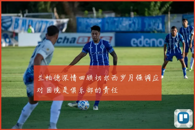 兰帕德深情回顾切尔西岁月强调应对困境是俱乐部的责任