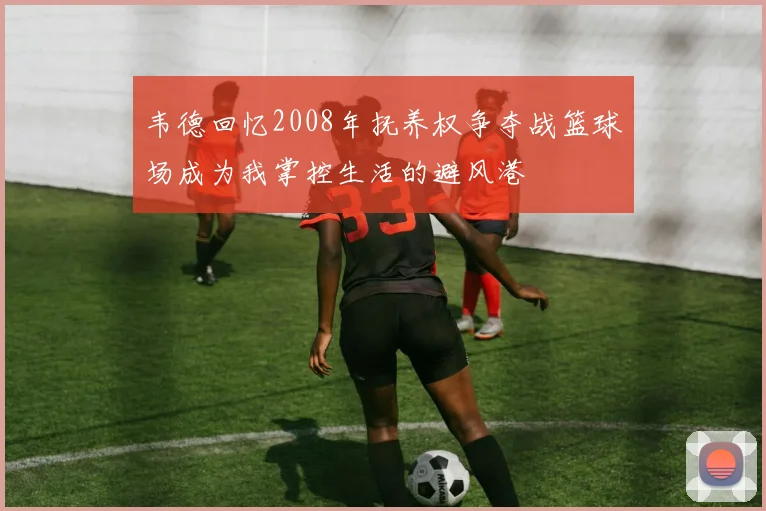 韦德回忆2008年抚养权争夺战篮球场成为我掌控生活的避风港