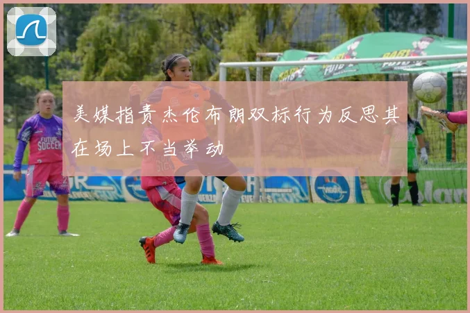 美媒指责杰伦布朗双标行为反思其在场上不当举动