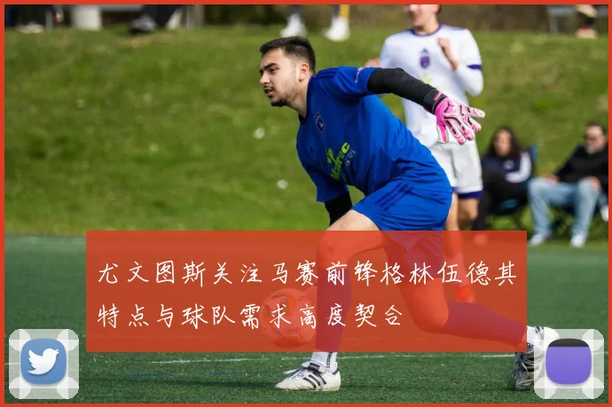 尤文图斯关注马赛前锋格林伍德其特点与球队需求高度契合
